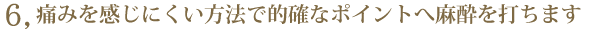 6. 痛みを感じにくい方法で的確なポイントへ麻酔を打ちます