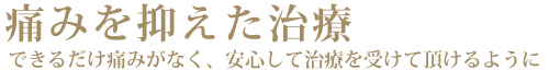 痛みを抑えた治療　できるだけ痛みがなく、安心して治療を受けて頂けるように